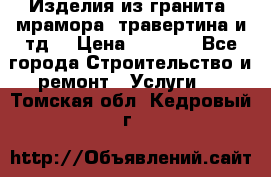 Изделия из гранита, мрамора, травертина и тд. › Цена ­ 1 000 - Все города Строительство и ремонт » Услуги   . Томская обл.,Кедровый г.